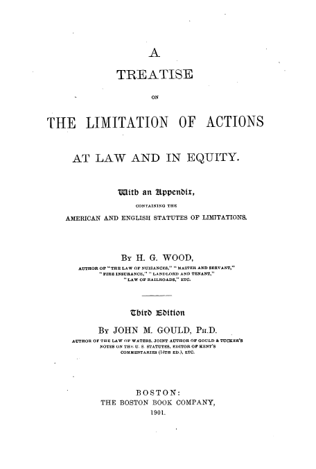 handle is hein.beal/zauy0001 and id is 1 raw text is: A

TREATISE
ON
THE LIMITATION OF ACTIONS
AT LAW AND IN EQUITY.
Witb an appenbix,
CONTAINING THE
AMERICAN AND ENGLISH STATUTES OF LIMITATIONS.
By H. G. WOOD,
AUTHOR OF THE LAW OF NUISANCES,  MASTER AND SERVANT,
FIRE INSURANCE,  LANDLORD AND TENANT,
LAW OF RAILROADS, ETC.
Ebiro iEtDtton
By JOHN M. GOULD, PH.D.
AUTHOR OF THE LAW OF WATERS, JOINT AUTHOR OF GOULD & TUCRER'S
NOTES ON TH  U. S. STATUTES, EDITOR OF KENT'S
COMMENTARIES (14TH ED.), ETC.
BOSTON:
THE BOSTON BOOK COMPANY,
1901.


