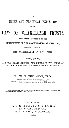 handle is hein.beal/zewfg0001 and id is 1 raw text is: 





A


      BRIEF   AND PRACTICAL EXPOSITION

                        OF THE


LAW OF CHARITABLE TRUSTS,

               WITH SPECIAL REFERENCE TO THE

    JURISDICTION OF THE COMMISSIONERS OF CHARITIES,

                   CONTAINING ALSO ALL

         THE   CHARITABLE TRUSTS ACTS;




AND  THE RULES, MINUTES, AND ORDERS OF THE COURT  OF
    CHANCERY  AND THE  COMMISSIONERS OF CHARITIES.




           BY  W.  F. FINLASON, ESQ.,
             OF THE MIDDLE TEMPLE, BARRISTER-AT-LAW,
        EDITOR OF THE CHARITABLE TRUSTS ACTS OF 1853 AND 1855.



     Summa charitas est, facere justitiam, omnibus personis, omni tempers
   quando necese fuerit.-S&at. Wtstm. 1.




                      LONDON:
        V.  & R.  STEVENS & SONS,
               ELab 3ooesdns aub lPublis as,
           26, BELL YARD,  LINCOLN'S INN.
                        1860.


