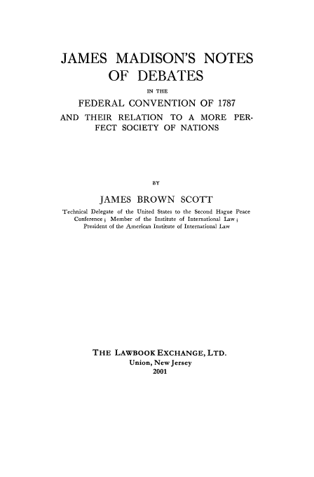 handle is hein.beal/zjam0001 and id is 1 raw text is: JAMES MADISON'S NOTES
OF DEBATES
IN THE
FEDERAL CONVENTION OF 1787

AND THEIR RELATION TO A MORE
FECT SOCIETY OF NATIONS

PER-

BY
JAMES BROWN SCOTT
Technical Delegate of the United States to the Second Hague Peace
Conference 5 Member of the Institute of International Law
President of the American Institute of International Law
THE LAWBOOK EXCHANGE, LTD.
Union, New Jersey
2001


