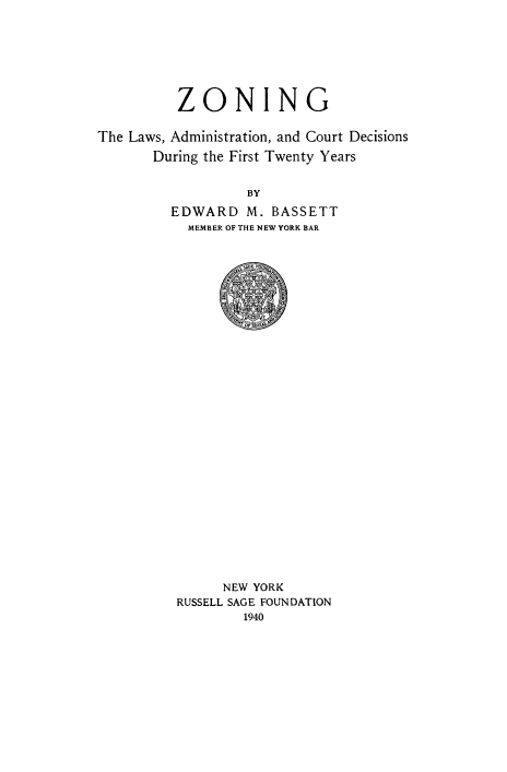 handle is hein.beal/znglwsa0001 and id is 1 raw text is: 







          ZONING

The Laws, Administration, and Court Decisions
       During the First Twenty Years


                  BY
         EDWARD M. BASSETT
           MEMBER OF THE NEW YORK BAR


      NEW YORK
RUSSELL SAGE FOUNDATION
        1940


