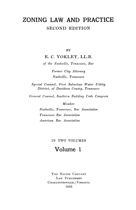handle is hein.beal/zolaprc0001 and id is 1 raw text is: 




ZONING LAW AND PRACTICE

             SECOND EDITION





                       BY

           E.  C. YOKLEY, LL.B.

           of the Nashville, Tennessee, Bar

               Former City Attorney
               Nashville, Tennessee

     Special Counsel, First Suburban Water Utility
        District, of Davidson County, Tennessee

   General Counsel, Southern Building Code Congress

                     Member
         Nashville, Tennessee, Bar Association
         Tennessee Bar Association
         American Bar Association





               IN TWO   VOLUMES


                 Volume 1






               THE MIlCHIE COMPANY
                 LAW  PUBLISHERS
             CHARLOTTESVILLE, QVIRGINIA
                      1953


