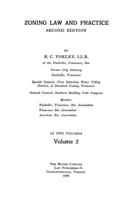 handle is hein.beal/zolaprc0002 and id is 1 raw text is: 





ZONING LAW AND PRACTICE

            SECOND EDITION





                      BY

           E. C. YOKLEY, LL.B.

           of the Nashville, Tennessee, Bar

               Former City Attorney
               Nashville, Tennessee

    Special Counsel, First Suburban Water Utility
       District, of Davidson County, Tennessee

   General Counsel, Southern Building Code Congress

                    Member
        Nashville, Tennessee, Bar Association
        Tennessee Bar Association
        American Bar Association





               IN TWO  VOLUMES


                 Volume 2






              THE  MICHIE COMPANy
                 LAW PUBLISHERS /
            CHARLOTTESVILLE, VIRGINIA
                      1953


