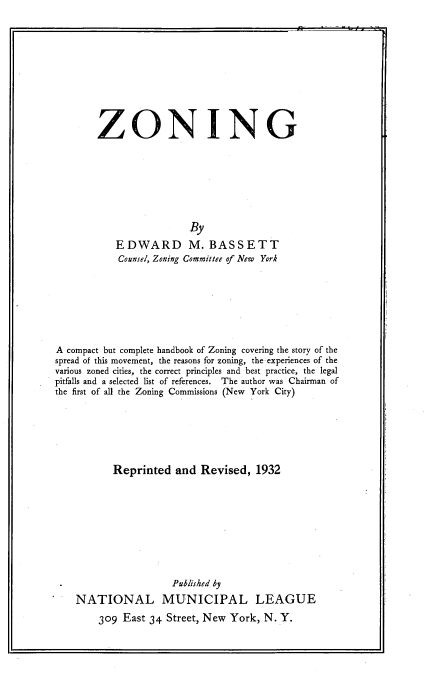 handle is hein.beal/zongzng0001 and id is 1 raw text is: 











        ZONING








                         By
           EDWARD M. BASSETT
           Counsel, Zoning Committee of New York








A compact but complete handbook of Zoning covering the story of the
spread of this movement, the reasons for zoning, the experiences of the
various zoned cities, the correct principles and best practice, the legal
pitfalls and a selected list of references. The author was Chairman of
the first of all the Zoning Commissions (New York City)







           Reprinted  and  Revised,  1932










                      Published by
    NATIONAL MUNICIPAL LEAGUE

        309  East 34 Street, New York, N. Y.


