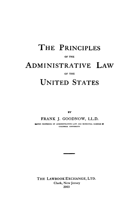 handle is hein.beal/zpra0001 and id is 1 raw text is: THE PRINCIPLES
OF THE
ADMINISTRATIVE LAW
OF THE

UNITED STATES
BY
FRANK J. GOODNOW, LL.D.
EATON PROFESSOR OF ADMINISTRATIVE LAW AND MUNICIPAL SCIENCE IN
COLUMBIA UNIVERSITY

THE LAWBOOK EXCHANGE, LTD.
Clark, New Jersey
2003


