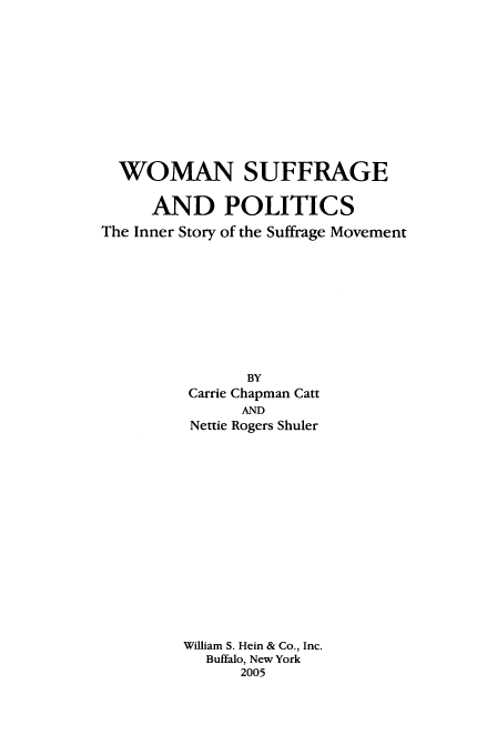 handle is hein.beal/zwosup0001 and id is 1 raw text is: WOMAN SUFFRAGE
AND POLITICS
The Inner Story of the Suffrage Movement
BY
Carrie Chapman Catt
AND
Nettie Rogers Shuler
William S. Hein & Co., Inc.
Buffalo, New York
2005


