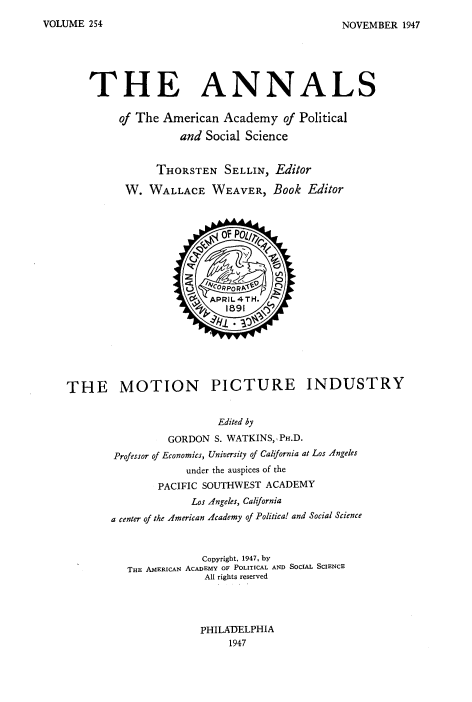 handle is hein.blasports/mopcindy0001 and id is 1 raw text is: 
NOVEMBER 1947


THE ANNALS

     of The American Academy of Political

               and Social Science


           THORSTEN SELLIN, Editor

      W. WALLACE WEAVER, Book Editor


THE MOTION PICTURE INDUSTRY


                         Edited by
                 GORDON S. WATKINS,, PH.D.
        Professor of Economics, University of California at Los Angeles
                    under the auspices of the
               PACIFIC SOUTHWEST ACADEMY
                     Los Angeles, California
       a center of the American Academy of Politica! and Social Science



                       Copyright, 1947, by
          THE AMERICAN ACADEMY OF POLITICAL AND SOCIAL SCIENCE
                       All rights reserved




                       PHILADELPHIA
                           1947


VOLUME 254


