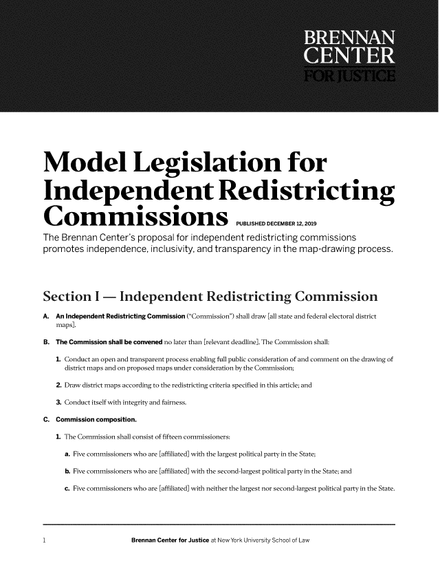 handle is hein.brennan/mdllgsi0001 and id is 1 raw text is: 




















Model Legislation for



Independent Redistricting


Colnm                 issions PUBLSHED DECEMBER 12,2019

The Brennan Center's proposal for independent redistricting commissions
promotes independence, inclusivity, and transparency in the map-drawing process.





Section I - Independent Redistricting Commission

A. An Independent Redistricting Commission (Commission) shall draw [all state and federal electoral district
   maps].

B. The Commission shall be convened no later than [relevant deadline]. The Commission shall:

   1. Conduct an open and transparent process enabling full public consideration of and comment on the drawing of
     district maps and on proposed maps under consideration by the Commission;

   2. Draw district maps according to the redistricting criteria specified in this article; and

   3. Conduct itself with integrity and fairness.

C. Commission composition.

   1. The Commission shall consist of fifteen commissioners:

     a. Five commissioners who are [affiliated] with the largest political party in the State;

     b. Five commissioners who are [affiliated] with the second-largest political party in the State; and

     c. Five commissioners who are [affiliated] with neither the largest nor second-largest political party in the State.


Brennan Center for Justice at New York University School of Law


