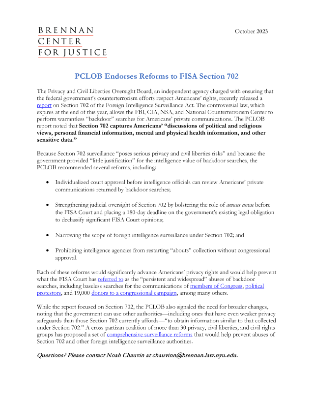 handle is hein.brennan/pbesrst0001 and id is 1 raw text is: 



B   R  E N   N  A  N                                                        October 2023

CENTER

FOR JUSTICE



               PCLOB Endorses Reformns to FISA Section 702

The Privacy and Civil Liberties Oversight Board, an independent agency charged with ensuring that
the federal government's counterterrorism efforts respect Americans' rights, recently released a
report on Section 702 of the Foreign Intelligence Surveillance Act. The controversial law, which
expires at the end of this year, allows the FBI, CIA, NSA, and National Counterterrorism Center to
perform warrantless backdoor searches for Americans' private communications. The PCLOB
report noted that Section 702 captures Americans' discussions of political and religious
views, personal financial information, mental and physical health information, and other
sensitive data.

Because Section 702 surveillance poses serious privacy and civil liberties risks and because the
government  provided little justification for the intelligence value of backdoor searches, the
PCLOB   recommended   several reforms, including:

      Individualized court approval before intelligence officials can review Americans' private
       communications  returned by backdoor searches;

      Strengthening judicial oversight of Section 702 by bolstering the role of amicus curiae before
       the FISA Court and placing a 180-day deadline on the government's existing legal obligation
       to declassify significant FISA Court opinions;

      Narrowing  the scope of foreign intelligence surveillance under Section 702; and

      Prohibiting intelligence agencies from restarting abouts collection without congressional
       approval.

Each of these reforms would significantly advance Americans' privacy rights and would help prevent
what the FISA Court has referred to as the persistent and widespread abuses of backdoor
searches, including baseless searches for the communications of members of Congess, political
protestors, and 19,000 donors to a congressional carpain, among many others.

While the report focused on Section 702, the PCLOB also signaled the need for broader changes,
noting that the government can use other authorities-including ones that have even weaker privacy
safeguards than those Section 702 currently affords-to obtain information similar to that collected
under Section 702. A cross-partisan coalition of more than 30 privacy, civil liberties, and civil rights
groups has proposed a set of comprehensive sunveilance reforms that would help prevent abuses of
Section 702 and other foreign intelligence surveillance authorities.

Questions?  Please contact Noah  Chauvin  at chauvinn@brennan.law.nyu.edu.


