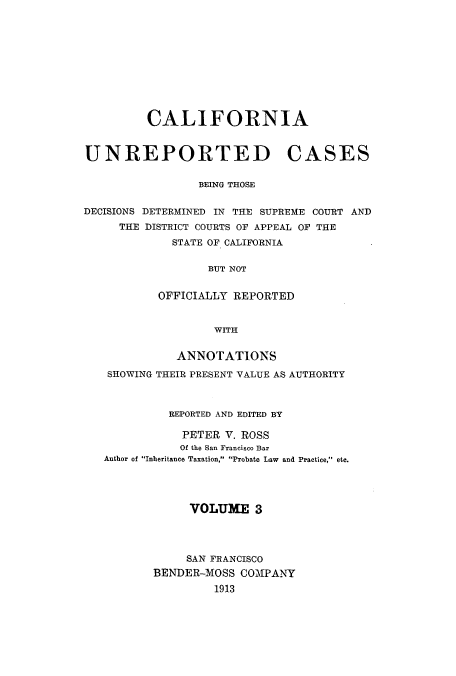handle is hein.calilr/cubeitc0003 and id is 1 raw text is: CALIFORNIA
UNREPORTED CASES
BEING THOSE
DECISIONS DETERMINED IN THE SUPREME COURT AND
THE DISTRICT COURTS OF APPEAL OF THE
STATE OF CALIFORNIA
BUT NOT
OFFICIALLY REPORTED
WITH
ANNOTATIONS
SHOWING THEIR PRESENT VALUE AS AUTHORITY
REPORTED AND EDITED BY
PETER V. ROSS
Of the San Francisco Bar
Author of Inheritance Taxation, Probate Law and Practice, etc.
VOLUME 3
SAN FRANCISCO
BENDER-MOSS COMPANY
1913


