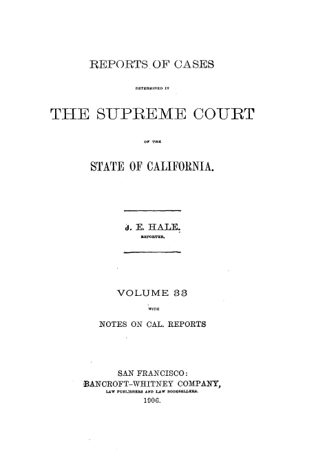 handle is hein.calilr/rcdscal0033 and id is 1 raw text is: REPORTS OF CASES
DETERMINED IN
THE SUPREMTE COURT
OF THE

STATE OF CALIFORNIA.

j. E. HALE.
REPORTER.

VOLUME 33
WITH
NOTES ON CAL. REPORTS

SAN FRANCISCO:
'BANCROFT-WHITNEY COMAPANY,
LAW PUBLMHEI AND LAW
10.


