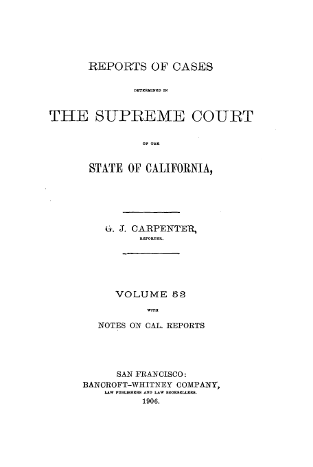 handle is hein.calilr/rcdscal0053 and id is 1 raw text is: REPORTS OF CASES
DETERMINED IN
THE SUPBEMTE COURT
OF THE

STATE OF CALIFORNIA,
. . CARPENTER,
REPORTER.

VOLUME 53
WITH

NOTES ON CAL. REPORTS
SAN FRANCISCO:
BANCROFT-WHITNEY COMPANY,
LAW PUBLISHERS AND LAW BOOKSELLERS.
1906.


