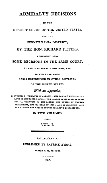 handle is hein.cases/addcp0001 and id is 1 raw text is: ADMIRALTY DECISIONS
IN THE
DISTRICT COURT OF THE UNITED STATES,
FOR THE
PENNSYLVANIA DISTRICT,
BY THE HON. RICHARD PETERS,
COMPRISING ALSO
SOME DECISIONS IN THE SAME COURT,
BY THE LATE FRANCIS HOPEINSON, ESQ.
TO WHICH ARE ADDED
CASES DETERMINED IN OTHER DISTRICTS
OF THE UNITED STATES.
With an Appendix,
CONTAINING-THE LAWS OF OLERON.-THE LAWS OF WISBUY.-THE
LAWS OF THEHANSE TOWNS.-THE MARINE ORDINANCES OF LOUIS
XIV.-A TREATISE ON THE RIGHTS AND DUTIES OF OWNERS,
FREIGHTERS, AND MASTERS OF SHIPS, AND OF MARINERS: AND
THE LAWS OF THE UNITED STATES RELATIVE TO MARINERS.
IN TWO VOLUMES.
VOL. I.

PHILADELPHIA:

PUBLISHED BY PATRICK BYRNE.
ROBERT CARE, PRINTER.

1807.


