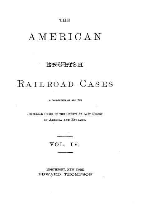 handle is hein.cases/amegrailr0004 and id is 1 raw text is: THE

AMERICAN
IRAILROAD CASES
A COLLECTION OF ALL THE
RAILROAD CASES IN THE COURTS OF LAST RESORT
ix AMERICA AND ENGLAND.
VOL. IV.
NORTHPORT, NEW YORK
EDWARD THOMPSON


