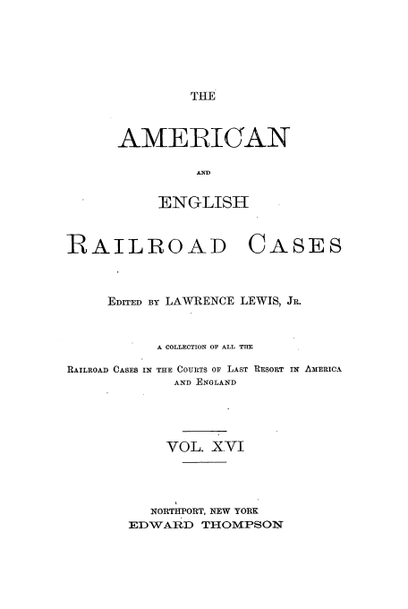 handle is hein.cases/amegrailr0016 and id is 1 raw text is: THE

AMERICAN
AND
ENGLISH

RAILROAD CASES
EDITED BY LAWRENCE LEWIS, JR.
A COLLECTION OF ALL THE

RAILROAD CASES IN

THE COURTS OF LAST RESORT IN AMERICA
AND ENGLAND

VOL. XVI
NORTUPORT, NEW YORK
EDWARD THOMPSON



