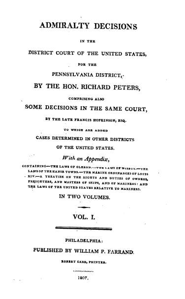 handle is hein.cases/aydsitedtcto0001 and id is 1 raw text is: ADMIRALTY DECISIONS
IN THE
DISTRICT COURT OF THE UNITED STATES,
FOR THE
PENNSYLVANIA DISTRICT-
BY THE HON. RICHARD PETERS,
COMPRISING ALSO
SOME DECISIONS IN THE SAME COURT,
BY THE LATE FRANCIS HOP:INSON, ESQ.
TO WHICH ARE ADDED
CASES DETERMINED IN OTHER DISTRICTS
OF THE UNITED STATES.
TFith an Appendix,
CONTAINING-THE LAWS OF OLERON..TI LAWS OF WjSzuy..-TrHE
LAWS OF THE HANSE TOWNS.-.THU MARINE ORDINANCES OF LOUIS
XXV.-A TREATISE ON THE RIGHTS AND DUTIES OF OWNERS,
FRFIGHTERS, AND MASTERS OF SHIPS, AND OF MARINERS: AND
V.E LAWS OF THE UNITED STATES RELATIVE TO MARINERS.
IN TWO VOLUMES.
VOL. I.
PHILADELPHIA:
PUBLISHED BY WILLIAM P. FARRAND.
ROBERT CARR, PRINTER.
107.


