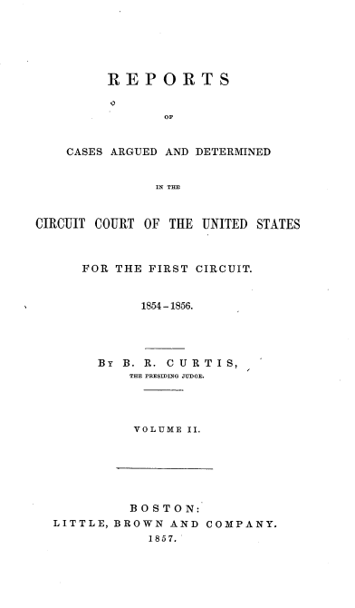 handle is hein.cases/brcrts0002 and id is 1 raw text is: REPORTS
OF
CASES ARGUED AND DETERMINED
IN THE

CIRCUIT COURT OF THE UNITED STATES
FOR THE FIRST CIRCUIT.
1854-1856.
BY B. R. CURTIS,
THE PRESIDING JUDGE.
VOLUME II.

BOSTON:
LITTLE, BROWN AND COMPANY.
1857.


