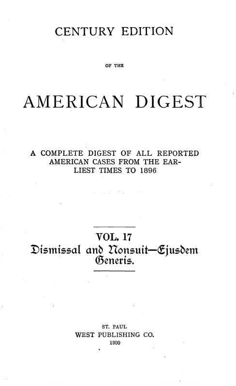 handle is hein.cases/cedamdig0017 and id is 1 raw text is: CENTURY

EDITION

OF THE

AMERICAN DIGEST
A COMPLETE DIGEST OF ALL REPORTED
AMERICAN CASES FROM THE EAR-
LIEST TIMES TO 1896
VOL. 17
Iismissal anb Honsuit-fjushem
Seneris.
ST. PAUL
WEST PUBLISHING CO.
1900


