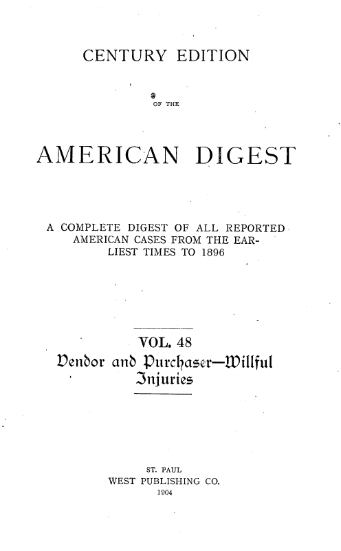 handle is hein.cases/cedamdig0048 and id is 1 raw text is: OF THE

AMERICAN

DIGEST

A .COMPLETE DIGEST OF ALL REPORTED
AMERICAN CASES FROM THE EAR-
LIEST TIMES TO 1896
VOL. 48
Denbor anb :Purchaser-Willful
3njurics
ST. PAUL
WEST PUBLISHING CO.
1904

CENTURY

EDITION


