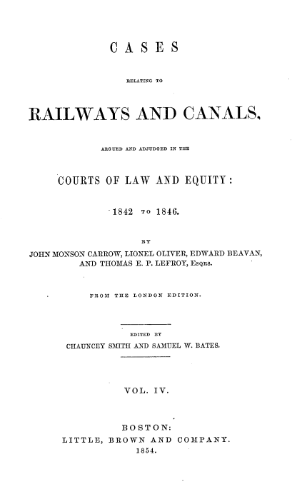 handle is hein.cases/crrwcaa0004 and id is 1 raw text is: CASES
RELATING TO
RAILWAYS AND CANALS,
ARGUED AND ADJUDGED IN THE
COURTS OF LAW AND EQUITY:
1842 TO 1846.
BY
JOHN MONSON CARROW, LIONEL OLIVER, EDWARD BEAVAN,
AND THOMAS E. P. LEFROY, EsQRs.

FROM THE LONDON EDITION.
EDITED BY
CHAUNCEY SMITH AND SAMUEL W. BATES.

VOL. IV.
BOSTON:
LITTLE, BROWN AND
1854.

COMPANY.


