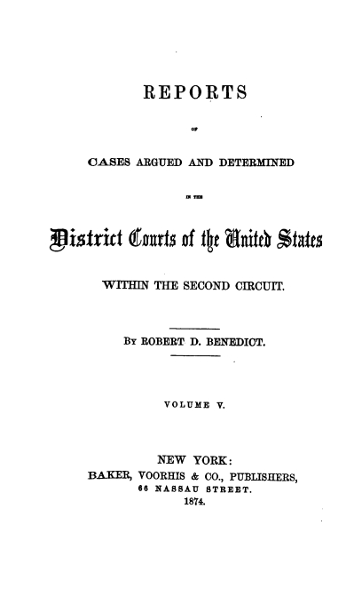 handle is hein.cases/dcussc0005 and id is 1 raw text is: 






       REPORTS


             0


OASES ARGUED AND DETERMINED


             IN TE


i    ltric x rnrt of t e nxiet b #frz


       WITHIN THE SECOND CIRCUIT.




          By ROBERT D. BENEDICT.




               VOLUME V.




               NEW YORK:
     BAKER, VOORHIS & CO., PUBLISHERS,
            66 NASSAU STREET.
                 1874.


