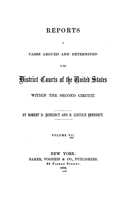handle is hein.cases/dcussc0007 and id is 1 raw text is: 






       REPORTS


              0p


CASES ARGUED AND  DETERMINED


             ,l mz


zixzrit 6ourts of tt   nit0  *tatts



    WITHIN THE  SECOND CIRCUIT.




BY ROBERT D. BENEDICT AND B. LINCOLN BENEDICT.




            VOLUME VII.




            NEW  YORK:
   BAKER, VOORHIS & CO., PUBLISHERS,
          66 NASSAU STREET.
                1876.


