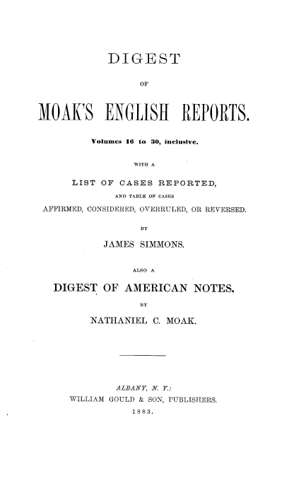 handle is hein.cases/dimoake0001 and id is 1 raw text is: DIGEST
OF
MOAK'S ENGLISH REPORTS.
Volumes 16 to 30, inclusive.
WITH A
LIST OF CASES REPORTED,
AND TABLE OF CASES
AFFIRMED, CONSIDERED, OVERRULED, OR REVERSED.
BY
JAMES SIMMONS.
ALSO A
DIGEST OF AMERICAN NOTES.
BY
NATHANIEL C. MOAK.

ALBANY, N. Y.:
WILLIAM GOULD & SON, PUBLISHERS.
1883.


