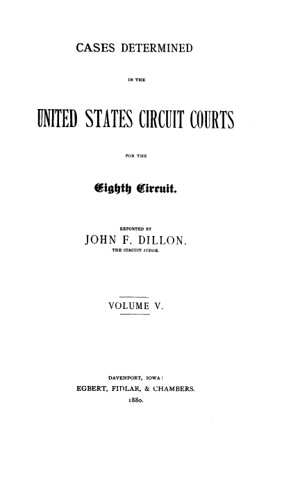 handle is hein.cases/dlnccr0005 and id is 1 raw text is: CASES DETERMINED
IN THE
UNITED STATES CIRCUIT COURTS
FOR THE

figofti J   irrult.
REPORTED BY
JOHN F. DILLON.
THE CIRCUIT JTDGE.
VOLUME V.
DAVENPORT, IOWA :
EGBERT, FIDLAR, & CHAMBERS.
188o.


