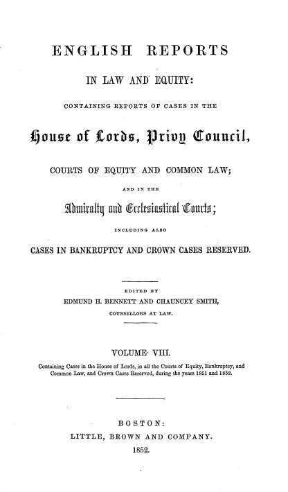 handle is hein.cases/engrleq0008 and id is 1 raw text is: 




     ENGLISH REPORTS


            IN  LAW  AND'  EQUITY:


       CONTAINING REPORTS OF CASES IN THE



ouse of         torhs,   priv       touncil,



    COURTS  OF  EQUITY  AND  COMMON   LAW;

                    AND IN THE




                  INCLUDING ALSO

CASES IN BANKRUPTCY  AND CROWN  CASES RESERVED.




                    EDITED BY
       EDMUND H. BENNETT AND CHAUNCEY SMITH,
                 COUNSELLORS AT LAW.




                 VOLUME,  VIII.
  Containing Cases in the House of Lords, in all the Courts of Equity, Bankruptcy, and
    Common Law, and Crown Cases Reserved, during the years 1851 and 1852.





                   BOSTON:
         LITTLE, BROWN   AND  COMPANY.
                      1852.



