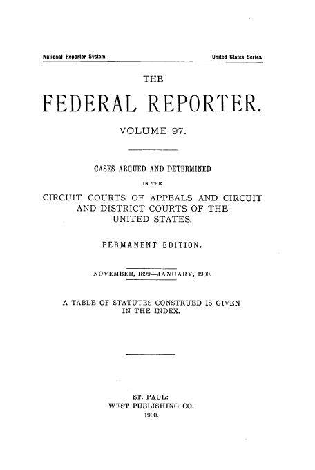 handle is hein.cases/fedrep0097 and id is 1 raw text is: THE
FEDERAL REPORTER.
VOLUME 97.
CASES ARGUED AND DETERMINED
IN THE
CIRCUIT COURTS OF APPEALS AND CIRCUIT
AND DISTRICT COURTS OF THE
UNITED STATES.
PERMANENT EDITION,
NOVEMBER, 1899-JANUARY, 1900.

A TABLE OF

STATUTES CONSTRUED IS GIVEN
IN THE INDEX.

ST. PAUL:
WEST PUBLISHING CO.
1900.

National Reporter System.

United States Series.


