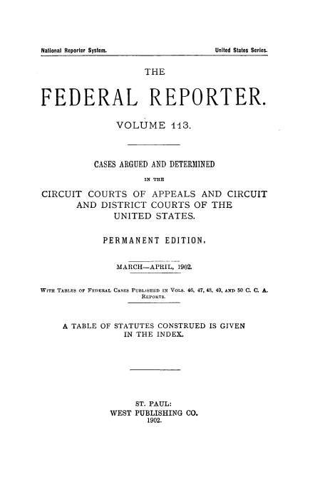 handle is hein.cases/fedrep0113 and id is 1 raw text is: THE
FEDERAL REPORTER.
VOLUME 113.
CASES ARGUED AND DETERMINED
IN THE
CIRCUIT COURTS OF APPEALS AND CIRCUIT
AND DISTRICT COURTS OF THE
UNITED STATES.
PERMANENT EDITION.
MARCH-APRIL, 1902.
WITH TABLES oF FEDERAL CASES PUBLISHED IN VOLS. 46, 47, 48, 49, AND 50 C. C. A.
REPORTS.

A TABLE OF

STATUTES CONSTRUED IS GIVEN
IN THE INDEX.

ST. PAUL:
WEST PUBLISHING CO.
1902.

National Reporter System.

United States Series.


