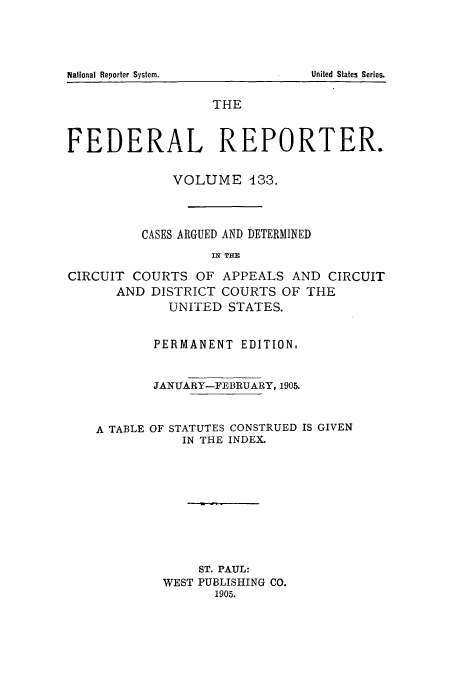 handle is hein.cases/fedrep0133 and id is 1 raw text is: THE
FEDERAL REPORTER.
VOLUME 133.
CASES ARGUED AND DETERMINED
IN THE
CIRCUIT COURTS OF APPEALS AND CIRCUIT
AND DISTRICT COURTS OF THE
UNITED STATES.
PERMANENT EDITION.
JANUARY-FEBRUARY, 1905.

A TABLE OF

STATUTES CONSTRUED IS GIVEN
IN THE INDEX.

ST. PAUL:
WEST PUBLISHING CO.
1905.

National Reporter System.

United States Series.


