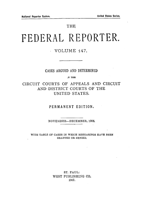 handle is hein.cases/fedrep0147 and id is 1 raw text is: THE
FEDERAL REPORTER.
- VOLUME 447.
CASES ARGUED AND DETERMINED
.X THE
CIRCUIT COURTS OF APPEALS AND CIRCUIT
AND DISTRICT COURTS OF THE
UNITED STATES.
PERMANENT EDITION,
1NOVEMBER-DECEMBER, 1906.
WITH TABLE OF CASES IN WHICH REHEARINGS HAVE BEEN
GRANTED OR DENIED.
ST. PAUL:
WEST PUBLISHING CO.
1907.

United States Series.

National Reporter System.


