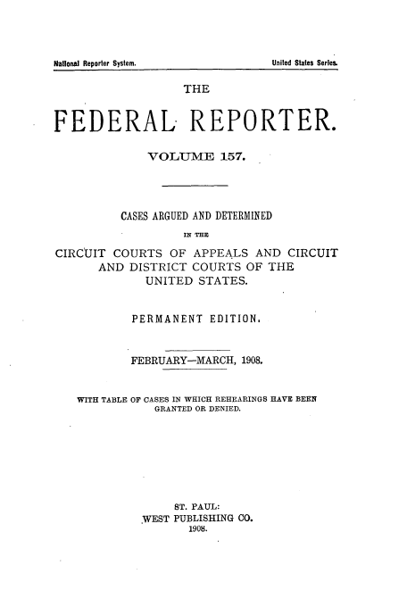 handle is hein.cases/fedrep0157 and id is 1 raw text is: THE
FEDERAL REPORTER.
VOLU-ME 157.
CASES ARGUED AND DETERMINED
IH THE
CIRCUIT COURTS OF APPEALS AND CIRCUIT
AND DISTRICT COURTS OF THE
UNITED STATES.

PERMANENT EDITION.
FEBRUARY-MARCH, 1908.
WITH TABLE OF CASES IN WHICH REHEARINGS HAVE BEEN
GRANTED OR DENIED.
ST. PAUL:
:WEST PUBLISHING CO.
1908.

United States Series.

National Reporter System.


