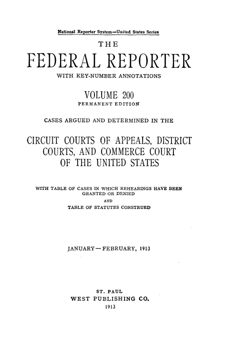 handle is hein.cases/fedrep0200 and id is 1 raw text is: National Reporter System-United States Series

THE
FEDERAL REPORTER
WITH KEY-NUMBER ANNOTATIONS
VOLUME 200
PERMANENT EDITION
CASES ARGUED AND DETERMINED IN THE
CIRCUIT COURTS OF APPEALS, DISTRICT
COURTS, AND COMMERCE COURT
OF THE UNITED STATES
WITH TABLE OF CASES IN WHICH REHEARINGS HAVE BEEN
GRANTED OR DENIED
AND
TABLE OF STATUTES CONSTRUED

JANUARY- FEBRUARY, 1913
ST. PAUL
WEST PUBLISHING CO.
1913



