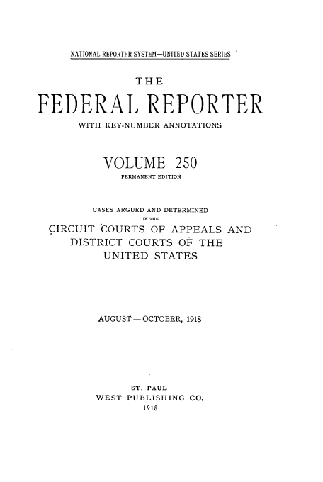 handle is hein.cases/fedrep0250 and id is 1 raw text is: NATIONAL REPORTER SYSTEM-UNITED STATES SERIES

THE
FEDERAL REPORTER
WITH KEY-NUMBER ANNOTATIONS

VOLUME

250

PERMANENT EDITION
CASES ARGUED AND DETERMINED
RN THE
CIRCUIT COURTS OF APPEALS AND
DISTRICT COURTS OF THE
UNITED STATES
AUGUST - OCTOBER, 1918
ST. PAUL
WEST PUBLISHING CO.
1918


