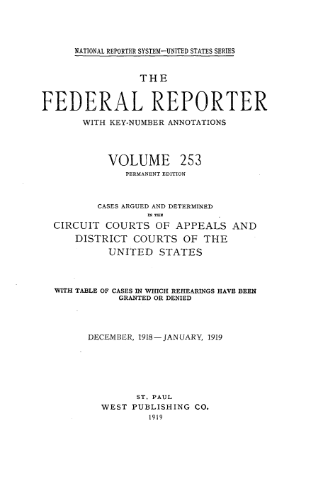 handle is hein.cases/fedrep0253 and id is 1 raw text is: NATIONAL REPORTER SYSTEM-UNITED STATES SERIES

THE
FEDERAL REPORTER
WITH KEY-NUMBER ANNOTATIONS
VOLUME 253
PERMANENT EDITION
CASES ARGUED AND DETERMINED
IN THE
CIRCUIT COURTS OF APPEALS AND
DISTRICT COURTS OF THE
UNITED STATES
WITH TABLE OF CASES IN WHICH REHEARINGS HAVE BEEN
GRANTED OR DENIED
DECEMBER, 1918-JANUARY, 1919
ST. PAUL
WEST PUBLISHING CO.
1919



