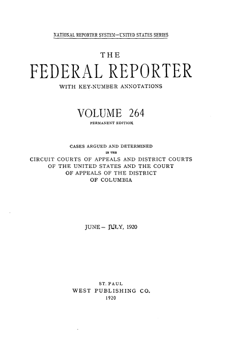 handle is hein.cases/fedrep0264 and id is 1 raw text is: NATIONAL REPORTER SYSTEI-UNITED STATES SERIES

THE
FEDERAL REPORTER
WITH KEY-NUMBER ANNOTATIONS
VOLUME 264
PERMANENT EDITION.
CASES ARGUED AND DETERMINED
i Tuz
CIRCUIT COURTS OF APPEALS AND DISTRICT COURTS
OF THE UNITED STATES AND THE COURT
OF APPEALS OF THE DISTRICT
OF COLUMBIA
JUNE- JULY, 1920
ST. PAUL
WEST PUBLISHING CO.
1920


