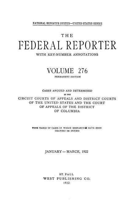 handle is hein.cases/fedrep0276 and id is 1 raw text is: NATIONAL REPORTER SYSTEM-UNITED STATES SERIES

THE
FEDERAL REPORTER
WITH KEY-NUMBER ANNOTATIONS
VOLUME 276
PERMANENT EDITION
CASES ARGUED AND DETERMINED
INT THE
CIRCUIT COURTS OF APPEALS AND DISTRICT COURTS
OF THE UNITED STATES AND THE COURT
OF APPEALS OF THE DISTRICT
OF COLUMBIA
WITH TABLE OF CASES IN WHICH REHEARIN' HAVE BEEN
GRANTED OR DENIED
JANUARY - MARCH, 1922
ST. PAUL
WEST PUBLISHING CO.
1922


