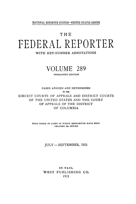 handle is hein.cases/fedrep0289 and id is 1 raw text is: NATIONAL REPORTER SYSTEM-UNITED STATES SERIES

THE
FEDERAL REPORTER
WITH KEY-NUMBER ANNOTATIONS

VOLUME

289

PERMANENT EDITION
CASES ARGUED AND DETERMINED
fl? THR
CIRCUIT COURTS OF APPEALS AND DISTRICT COURTS
OF THE UNITED STATES AND THE COURT
OF APPEALS OF THE DISTRICT
OF COLUMBIA
WITH TABLE OF CASES IN WHICH REHEARINGS HAVE BEEN
GRANTED OR DENIED
JULY - SEPTEMBER, 1923
ST. PAUL
WEST PUBLISHING CO.
1923


