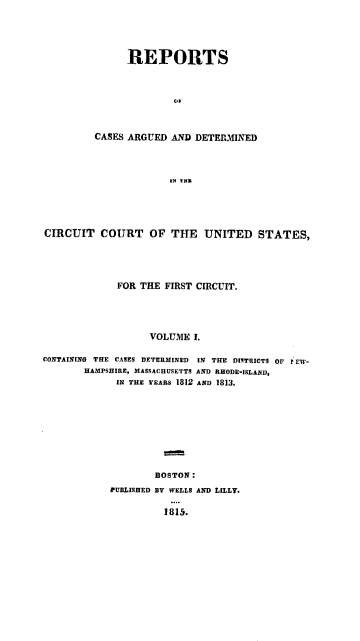 handle is hein.cases/galrpt0001 and id is 1 raw text is: REPORTS
OF
CASES ARGUED AND DETERMINED
1N THU

CIRCUIT COURT OF THE UNITED STATES,
FOR THE FIRST CIRCUIT.
VOLUME I.
CONTAINING THE CASES DETERMINED IN THE DISTRICTS OF r El-
HAMPSHIRE, MASSACHUSETTS AND RHODE-ISLAND,
IN THE YEARS 1812 AND 1813.
BOSTON:
CUBLISHED BY WELLS AND LILLY.
l 815.


