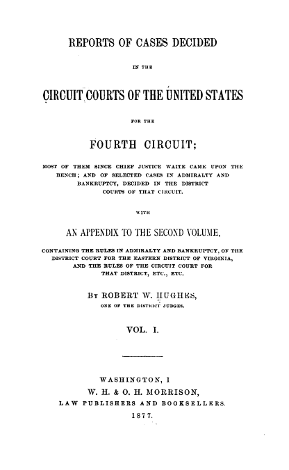 handle is hein.cases/hghrpts0001 and id is 1 raw text is: REPORTS OF CASES DECIDED
IN THE
CIRCUIT COURTS OF THE UNITED STATES
FOR THE
FOURTH CIRCUIT;
MOST OF THEM SINCE CHIEF JUSTICE WAITE CAME UPON THE
BENCH ; AND OF SELECTED CASES IN ADMIRALTY AND
BANKRUPTCY, DECIDED IN THE DISTRICT
COURTS OF THAT CIRCUIT.
WITH
AN APPENDIX TO THE SECOND VOLUME,
CONTAINING THE RULES IN ADMIRALTY AND BANKRUPTCY, OF THE
DISTRICT COURT FOR THE EASTERN DISTRICT OF VIRGINIA,
AND THE RULES OF THE CIRCUIT COURT FOR
THAT DISTRICT, ETC., ETC.
By ROBERT W. HUGH ES,
ONE OF THE DISTRICT JUDGES.
VOL. I.

WASHINGTON, I
W. H. & 0. H. MORRISON,
LAW PUBLISHERS AND BOOKSELLERS.
1877.


