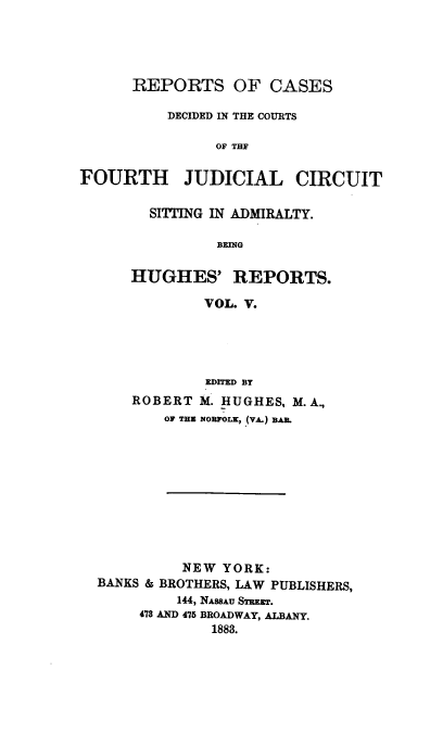 handle is hein.cases/hghrpts0005 and id is 1 raw text is: REPORTS OF CASES
DECIDED IN THE COURTS
OF THE
FOURTH JUDICIAL CIRCUIT

SITTING IN ADMIRALTY.
BEfNG
HUGHES' REPORTS.
VOL. V.

EDITED BY
ROBERT M. HUGHES, M. A.,
OF THE NORFOLK, (VA.) BAR.
NEW YORK:
BANKS & BROTHERS, LAW PUBLISHERS,
144, NASSAU STREET.
478 AND 475 BROADWAY, ALBANY.
1883.


