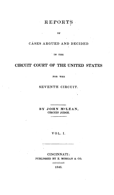 handle is hein.cases/mclnrp0001 and id is 1 raw text is: REPORTS
Of
CASES ARGUED AND DECIDED.
IN THE

CIRCUIT COURT OF THE UNITED STATES
FOR THE
SEVENTH CIRCUIT.

BY JOHN MCLEAN,
CIRCUIT JUDGE.

VOL. I.

CINCINNATI:
PUBLISHED BY E. MORGAN & CO.
1846.


