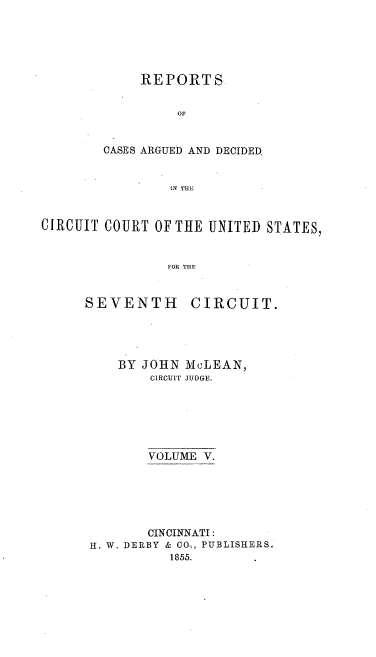 handle is hein.cases/mclnrp0005 and id is 1 raw text is: REPORTS
OF
CASES ARGUED AND DECIDED,
IN THE

CIRCUIT COURT OF THE UNITED STATES,
FOR THE

SEVENTH

BY

CIRCUIT.

JOHN MCLEAN,
CIRCUIT JUDGE.

VOLUME V.
CINCINNATI:
H. W. DERBY & CO4, PUBLISHERS.
1855.


