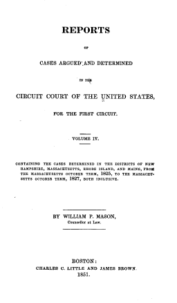 handle is hein.cases/msnrpt0004 and id is 1 raw text is: REPORTS
OP
CASES ARGUED'.AND DETERMINED
IN THU

CIRCUIT COURT OF THE UNITED STATES,
FOR THE FIRST CIRCUIT.
VOLUME IV.
CONTAINING THE CASES DETERMINED IN THE DISTRICTS OF NEW
HAMPSHIRE, MASSACHUSETTS, RHODE ISLAND, AND MAINE, FROM
THE MASSACHUSETTS OCTOBER TERM, 1825, TO THE MASSACHU-
SETTS OCTOBER TERM, 1827, BOTH INCLUSIVE.
BY WILLIAM P. MASON,
Counsellor at Law.
BOSTON:
CHARLES C. LITTLE AND JAMES BROWN.
1851.


