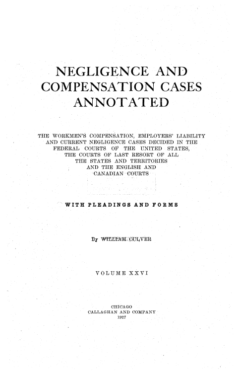 handle is hein.cases/nglicosan0026 and id is 1 raw text is: 











    NEGLIGENCE AND


 COMPENSATION CASES


        ANNOTATED




THE WORKMEN'S COMPENSATION, EMPLOYERS' LIABILITY
  AND CURRENT NEGLIGENCE CASES DECIDED IN THE
  FEDERAL COURTS OF THE UNITED STATES,
      THE COURTS OF LAST RESORT OF ALL
        THE STATES AND TERRITORIES
           AND THE ENGLISH AND
           CANADIAN COURTS




      WITH PLEADINGS AND FORMS





            By WIrjL'fAMQ  UVER





            VOLUME XXVI





                CHICAGO
           CALLAGHAN AND COMPANY
                 1927


