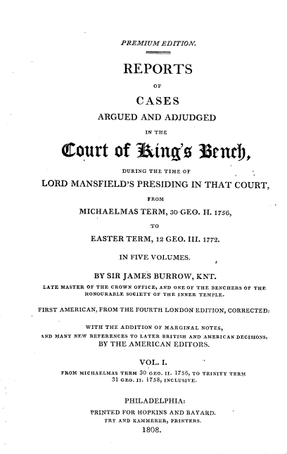 handle is hein.cases/predrca0001 and id is 1 raw text is: PREMIUM EDITION.
REPORTS
OF
CASES
ARGUED AND ADJUDGED
IN THE
t6Outtrt of Itin'o ]3tnrl,
DURING THE TIME OF
LORD MANSFIELD'S PRESIDING IN THAT COURT,
FROM
MICHAELMAS TERM, 30-GEO. I-. 1756,
TO
EASTER TERM, 12 GEO. III. 1772.
IN FIVE VOLUMES.
BY SIR JAMES BURROW, KNT.
LATE MASTER OF THE CROWN OFFICE, AND ONE OF THE BENCHERS OF THE
HONOURABLE SOCIETY OF THE INNER TEMPLE.
FIRST AMERICAN, FROM THE FOURTH LONDON EDITION, CORRECTED:
WITH THE ADDITION OF MARGINAL NOTES,
AND MANY NEW REFERENCES TO LATER BRITISH AND AMERICAN DECISIONS,
BY THE AMERICAN EDITORS.
VOL. I.
FROM MICHAELMAS TERM 30 GEO. II. 1756, TO TRINITY TERH
31 GEO. II. 1758, INCLUSIVE.
PHILADELPHIA:
PRINTED FOR HOPKINS AND BAYARD.
FRY AND KAMMERER, PRINTERS.
1808.


