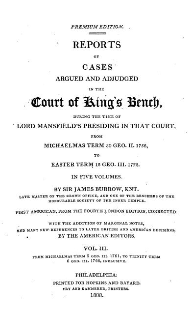 handle is hein.cases/predrca0003 and id is 1 raw text is: PREMIUM EDITION'.

REPORTS
OF
CASES
ARGUED AND ADJUDGED
IN THE
Court of iug'0 ltndr,
DURING THE TIME OF
LORD MANSFIELD'S PRESIDING IN THAT COURT,
FROM
MICHAELMAS TERM 30 GEO. II. 1756,
TO
EASTER TERM 12 GEO. III. 1772.
IN FIVE VOLUMES.
BY SIR JAMES BURROW, KNT.
LATE MASTER OF THE CROWN OFFICE, AND ONE OF THE BENCHERS OF THE
HONOURABLE SOCIETY OF THE INNER TEMPLE.
FIRST AMERICAN, FROM THE FOURTH LONDON EDITION, CORRECTED:
WITH THE ADDITION OF MARGINAL NOTES,
AND MANY NEW REFERENCES TO LATER BRITISH AND AMERIdAN DECISIbNS,
BY THE AMERICAN EDITORS.
VOL. III.
FROM MICHAELMAS TERM 2 GEO. III. 1761, TO TRINITY TERM
6 GEO. III. 1766, INCLUSIVE.
PHILADELPHIA:
PRINTED FOR HOPKINS AND BAYARD.
FRY AND KAMMERER, PRINTERS.
1808.


