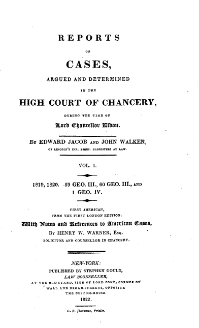 handle is hein.cases/rcachane0001 and id is 1 raw text is: REPORTS
OF
CASES,
ARGUED AND DETERMINED
IN TEP.
HIGH COURT OF CHANCERY,
DURING THE TIME OF
?orl tjantclor Mlbonr.
Br EDWARD JACOB AND JOHN WALKER,
Of LINCOLN'S INN, ESQRS. BARBISTERS AT LAW.
VOL. I.
1819, 1820. -59 GEO. III., 60 GEO. III., A
1 GEO. IV.
FIRST AMERICAN,
FILOM THE FIRST LONDON EDITION.
ub 1Not e alai rerr mces to artaicat i eamt,
BY HENRY W. WARNER, Esq.
SOLICITOR AND COUNSELLOR IN CHANCERY.
NEW-YORK:
PUBLISHED BY STEPHEN GOULD,
LAW BOOKSELLER,
AT THE OLD STAND, SIGN OF LORD COKE, CORNER OF
WALL AND BROAD-STREETS, OPPOSITE
THE CtSTOM-HOUSE.
1822.
G. F..00r&me, Printer.


