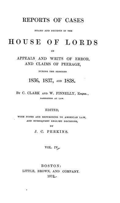 handle is hein.cases/rchdhla0004 and id is 1 raw text is: REPORTS

OF CASES

HEARD AND DECIDED IN THE
HOUSE OF LORDS
ON
APPEALS AND WRITS OF ERROR,
AND CLAIMS OF PEERAGE,
DURING THE SESSIONS
1836, 1837, AND 1838.
BY C. CLARK AND W. FINNELLY, EsQiis.,
BARRISTERS AT LAW.
EDITED,
WITH NOTES AND REFERENCES TO AMERICAN LAW,
AND SUBSEQUENT ENGLISH DECISIONS,
BY

J. C. PERKINS.
VOL. IVj
BOSTON:
LITTLE, BROWN, AND COMPANY.


